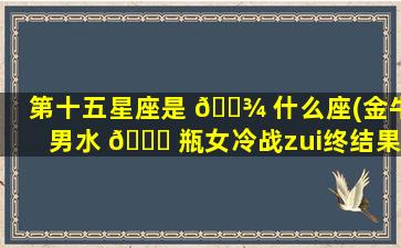 第十五星座是 🌾 什么座(金牛男水 💐 瓶女冷战zui
终结果)